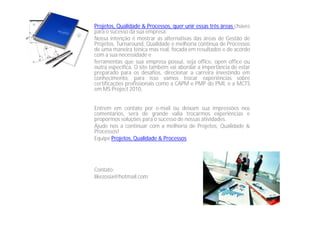 Projetos, Qualidade & Processos, quer unir essas três áreas chaves
para o sucesso da sua empresa.
Nossa intenção é mostrar as alternativas das áreas de Gestão de
Projetos, Turnaround, Qualidade e melhoria continua de Processos
de uma maneira ténica mas real, focada em resultados e de acordo
com a sua necessidade e
ferramentas que sua empresa possui, seja office, open office ou
outra específica. O site também vai abordar a importância de estar
preparado para os desafios, direcionar a carreira investindo em
conhecimento, para isso vamos trocar experiências sobre
certificações profissionais como a CAPM e PMP do PMI, e a MCTS
em MS Project 2010.
Entrem em contato por e-mail ou deixam sua impressões nos
comentários, será de grande valia trocarmos experiências e
propormos soluções para o sucesso de nossas atividades.
Ajude nos a continuar com a melhoria de Projetos, Qualidade &
Processos!
Equipe Projetos, Qualidade & Processos
Contato:
likezosia@hotmail.com
 