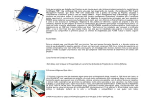 Creio que a maioria que trabalha com Projetos, ou até mesmo quem não, já deva em algum momento ter ouvido falar da
Certificação PMP. Esta certificação tida como uma das mais importantes do mundo, é fornecida pelo PMI, Project
Management Institute, que desde 1969 vem colaborando com a prática de Gestão de Projetos, estudado e
compartilhado as melhores práticas com seu famoso PMBOK - Project Management Body of Knowledge. Que hoje se
encontra em sua quinta edição. A certificação PMP (Project Management Professional) reconhece que o certificado
possui experiência e conhecimento formal, além de ter adquirido as competências necessárias para que seguindo o
PMBOK, possa implantar seus processos fundamentais e assim, gerir com eficiência e eficácia Projetos em qualquer área.
E como é este processo de certificação ? Rigoroso! E não poderia ser diferente, a gestão de projetos é uma área
complexa, depende de um conjunto de fatores e competências que somente quem possui real experiência prática, e é
capaz de frente a uma tal adversidade, responder da MELHOR FORMA, seguindo as melhores práticas. Gosto muito do
depoimento de um PMP dos Emirados Árabes que disse: "Não basta ser um estudante para conseguir a certificação
PMP", e isso é fato! Você terá que estudar muito, mas terá que ter trabalhado com projetos e vivenciado. Nesta
postagem vou compartilhar os primeiros passos, os critérios de elegibilidade para PODER realizar o Exame, seguem
abaixo:
Escolaridade:
Para ser elegível para a certificação PMP, você precisa: Caso você possua formação Superior e a duração mínima em
anos da sua graduação foi igual ou superior a 3 anos, você precisará comprovar 4500 horas formais de experiência em
contato com projetos. Caso você tenha feito curso superior em tecnologia entre 2 anos e 2 anos e meio, ou você apenas
possui o médio ou algum curso técnico, você terá que comprovar 7500 horas formais de experiência em contato com
projetos.
Curso Formal em Gestão de Projetos.
Além disso, você terá que ter frequentado um curso formal de Gestão de Projetos de no mínimo 35 horas.
O Processo é Rigoroso! Seja ético !
O Processo é rigoroso, mas em momento algum pense que será impossível atingir, mesmo as 7500 horas em 8 anos, se
você REALMENTE tem experiência em projetos, verá que muito naturalmente você conseguirá chegar a estes números.
Aconselho aqueles que querem fazer a certificação, começar a montar uma planilha, com os últimos 8 anos de trabalhos,
e elencar todos os projetos que gerenciou ou participou, assim como suas datas e seus parceiros e ou chefes nesses
trabalhos, e o mais importante, sejam éticos desde o início, pois TUDO ISSO SERÁ PEDIDO E VERIFICADO PELO PMI ANTES
DE VOCÊ FAZER A PROVA. Bem, nos próximos posts, continuarei trazendo informações sobre a certificação PMP, vale
lembrar que eu estou em processo de certificação PMP, minha prova será 17 de julho as 14:30 em Lisboa, como muito
esforço e dedicação voltarei de lá com a certificação e compartilharei o que puder com todos.
O PMI em seu site traz todas as informaçõesquanto a certificação,o site é www.pmi.org
 