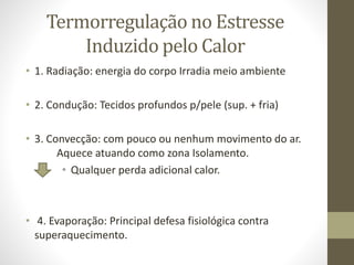 Termorregulação no Estresse
Induzido pelo Calor
• 1. Radiação: energia do corpo Irradia meio ambiente
• 2. Condução: Tecidos profundos p/pele (sup. + fria)

• 3. Convecção: com pouco ou nenhum movimento do ar.
Aquece atuando como zona Isolamento.
• Qualquer perda adicional calor.

• 4. Evaporação: Principal defesa fisiológica contra
superaquecimento.

 
