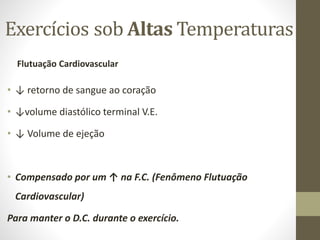 Exercícios sob Altas Temperaturas
Flutuação Cardiovascular

• ↓ retorno de sangue ao coração
• ↓volume diastólico terminal V.E.
• ↓ Volume de ejeção

• Compensado por um ↑ na F.C. (Fenômeno Flutuação
Cardiovascular)
Para manter o D.C. durante o exercício.

 