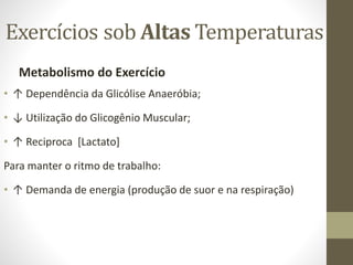 Exercícios sob Altas Temperaturas
Metabolismo do Exercício
• ↑ Dependência da Glicólise Anaeróbia;

• ↓ Utilização do Glicogênio Muscular;
• ↑ Reciproca [Lactato]
Para manter o ritmo de trabalho:
• ↑ Demanda de energia (produção de suor e na respiração)

 