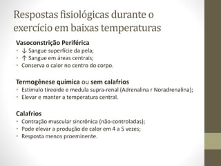 Respostas fisiológicas durante o
exercício em baixas temperaturas
Vasoconstrição Periférica
• ↓ Sangue superfície da pela;
• ↑ Sangue em áreas centrais;
• Conserva o calor no centro do corpo.

Termogênese química ou sem calafrios
• Estimulo tireoide e medula supra-renal (Adrenalina r Noradrenalina);
• Elevar e manter a temperatura central.

Calafrios
• Contração muscular sincrônica (não-controladas);
• Pode elevar a produção de calor em 4 a 5 vezes;
• Resposta menos proeminente.

 