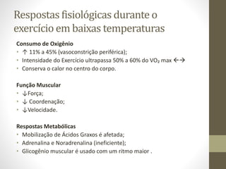 Respostas fisiológicas durante o
exercício em baixas temperaturas
Consumo de Oxigênio
• ↑ 11% a 45% (vasoconstrição periférica);
• Intensidade do Exercício ultrapassa 50% a 60% do VO₂ max 
• Conserva o calor no centro do corpo.
Função Muscular
• ↓Força;
• ↓ Coordenação;
• ↓Velocidade.

Respostas Metabólicas
• Mobilização de Ácidos Graxos é afetada;
• Adrenalina e Noradrenalina (ineficiente);
• Glicogênio muscular é usado com um ritmo maior .

 