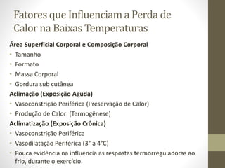 Fatores que Influenciam a Perda de
Calor na Baixas Temperaturas
Área Superficial Corporal e Composição Corporal
• Tamanho
• Formato
• Massa Corporal
• Gordura sub cutânea
Aclimação (Exposição Aguda)
• Vasoconstrição Periférica (Preservação de Calor)
• Produção de Calor (Termogênese)
Aclimatização (Exposição Crônica)
• Vasoconstrição Periférica
• Vasodilatação Periférica (3° a 4°C)
• Pouca evidência na influencia as respostas termorreguladoras ao
frio, durante o exercício.

 