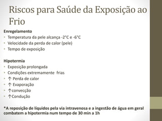 Riscos para Saúde da Exposição ao
Frio
Enregelamento
• Temperatura da pele alcança -2°C e -6°C
• Velocidade da perda de calor (pele)
• Tempo de exposição
Hipotermia
• Exposição prolongada
• Condições extremamente frias
• ↑ Perda de calor
• ↑ Evaporação
• ↑convecção
• ↑Condução
*A reposição de líquidos pela via intravenosa e a ingestão de água em geral
combatem a hipotermia num tempo de 30 min a 1h

 