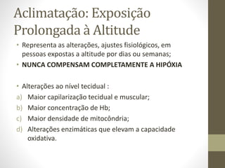 Aclimatação: Exposição
Prolongada à Altitude
• Representa as alterações, ajustes fisiológicos, em
pessoas expostas a altitude por dias ou semanas;
• NUNCA COMPENSAM COMPLETAMENTE A HIPÓXIA

• Alterações ao nível tecidual :
a) Maior capilarização tecidual e muscular;
b) Maior concentração de Hb;
c) Maior densidade de mitocôndria;
d) Alterações enzimáticas que elevam a capacidade
oxidativa.

 
