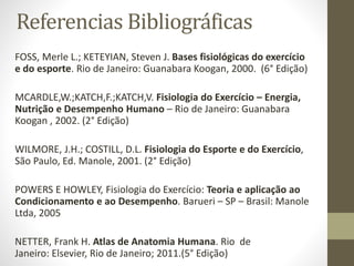 Referencias Bibliográficas
FOSS, Merle L.; KETEYIAN, Steven J. Bases fisiológicas do exercício
e do esporte. Rio de Janeiro: Guanabara Koogan, 2000. (6° Edição)
MCARDLE,W.;KATCH,F.;KATCH,V. Fisiologia do Exercício – Energia,
Nutrição e Desempenho Humano – Rio de Janeiro: Guanabara
Koogan , 2002. (2° Edição)
WILMORE, J.H.; COSTILL, D.L. Fisiologia do Esporte e do Exercício,
São Paulo, Ed. Manole, 2001. (2° Edição)
POWERS E HOWLEY, Fisiologia do Exercício: Teoria e aplicação ao
Condicionamento e ao Desempenho. Barueri – SP – Brasil: Manole
Ltda, 2005

NETTER, Frank H. Atlas de Anatomia Humana. Rio de
Janeiro: Elsevier, Rio de Janeiro; 2011.(5° Edição)

 