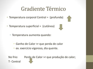 Gradiente Térmico
• Temperatura corporal Central = (profunda)
• Temperatura superficial = (cutânea)
• Temperatura aumenta quando:
• Ganho de Calor >r que perda de calor
• ex. exercício vigoroso, dia quente.
No frio:
T- Central

Perda de Calor >r que produção de calor;

 