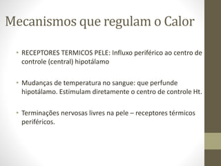 Mecanismos que regulam o Calor
• RECEPTORES TERMICOS PELE: Influxo periférico ao centro de
controle (central) hipotálamo
• Mudanças de temperatura no sangue: que perfunde
hipotálamo. Estimulam diretamente o centro de controle Ht.
• Terminações nervosas livres na pele – receptores térmicos
periféricos.

 