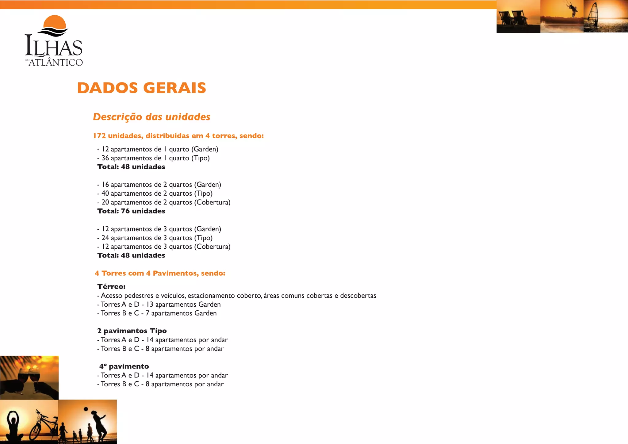 DADOS GERAIS
Descrição das unidades
172 unidades, distribuídas em 4 torres, sendo:
- 12 apartamentos de 1 quarto (Garden)
- 36 apartamentos de 1 quarto (Tipo)
Total: 48 unidades
- 16 apartamentos de 2 quartos (Garden)
- 40 apartamentos de 2 quartos (Tipo)
- 20 apartamentos de 2 quartos (Cobertura)
Total: 76 unidades
- 12 apartamentos de 3 quartos (Garden)
- 24 apartamentos de 3 quartos (Tipo)
- 12 apartamentos de 3 quartos (Cobertura)
Total: 48 unidades
4 Torres com 4 Pavimentos, sendo:
Térreo:
- Acesso pedestres e veículos, estacionamento coberto, áreas comuns cobertas e descobertas
- Torres A e D - 13 apartamentos Garden
- Torres B e C - 7 apartamentos Garden
2 pavimentos Tipo
- Torres A e D - 14 apartamentos por andar
- Torres B e C - 8 apartamentos por andar
4º pavimento
- Torres A e D - 14 apartamentos por andar
- Torres B e C - 8 apartamentos por andar

 