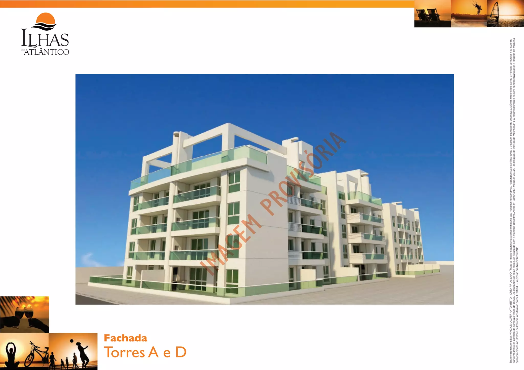 Torres A e D

Engenheiro responsável: VINICIUS LAUFER ANTONIETTO - CREA PR 20.209/D. Todas as imagens apresentadas neste material são meramente ilustrativas. As perspectivas são ilustrativas e possuem sugestão de decoração. Móveis e utensílios são de dimensão comercial, não fazendo
parte integrante do contrato de compra e venda do imóvel. Os acabamentos serão entregues de acordo com o memorial descritivo. Alvará nº 9346/2010. Matrícula 25.020 do Registro de Imóveis de Matinhos/PR. O empreendimento só será comercializado após o Registro do Memorial
de Incorporação no Cartório de Imóveis, nos termos da lei 4.591/64-J. Impresso em Novembro/2010”

Fachada

 