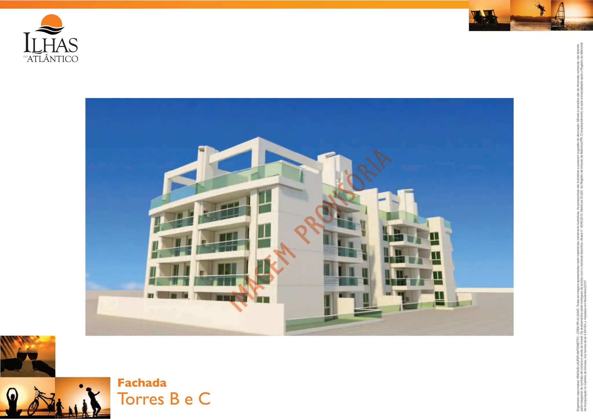 Torres B e C

Engenheiro responsável: VINICIUS LAUFER ANTONIETTO - CREA PR 20.209/D. Todas as imagens apresentadas neste material são meramente ilustrativas. As perspectivas são ilustrativas e possuem sugestão de decoração. Móveis e utensílios são de dimensão comercial, não fazendo
parte integrante do contrato de compra e venda do imóvel. Os acabamentos serão entregues de acordo com o memorial descritivo. Alvará nº 9346/2010. Matrícula 25.020 do Registro de Imóveis de Matinhos/PR. O empreendimento só será comercializado após o Registro do Memorial
de Incorporação no Cartório de Imóveis, nos termos da lei 4.591/64-J. Impresso em Novembro/2010”

Fachada

 