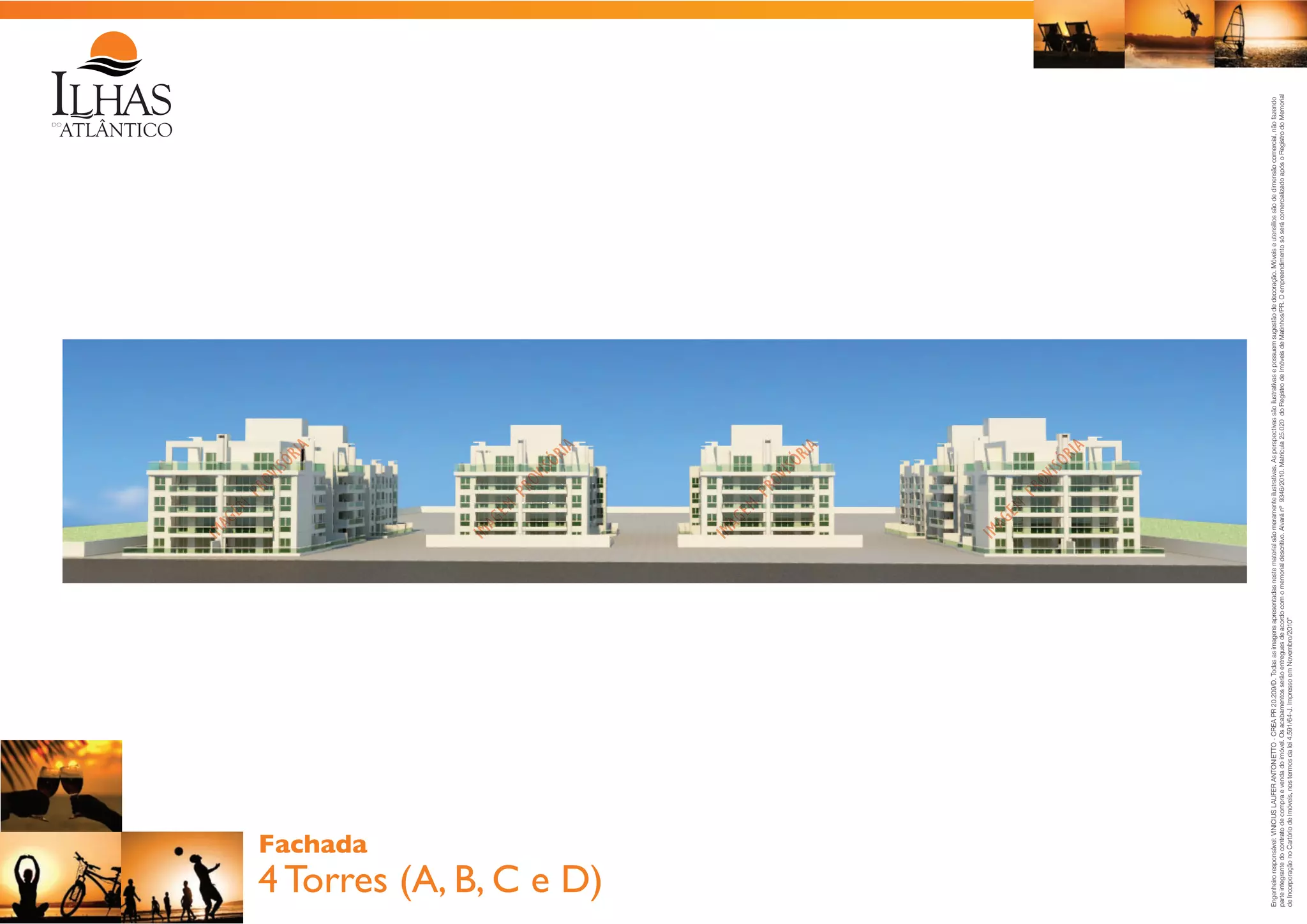 4 Torres (A, B, C e D)

Engenheiro responsável: VINICIUS LAUFER ANTONIETTO - CREA PR 20.209/D. Todas as imagens apresentadas neste material são meramente ilustrativas. As perspectivas são ilustrativas e possuem sugestão de decoração. Móveis e utensílios são de dimensão comercial, não fazendo
parte integrante do contrato de compra e venda do imóvel. Os acabamentos serão entregues de acordo com o memorial descritivo. Alvará nº 9346/2010. Matrícula 25.020 do Registro de Imóveis de Matinhos/PR. O empreendimento só será comercializado após o Registro do Memorial
de Incorporação no Cartório de Imóveis, nos termos da lei 4.591/64-J. Impresso em Novembro/2010”

Fachada

 