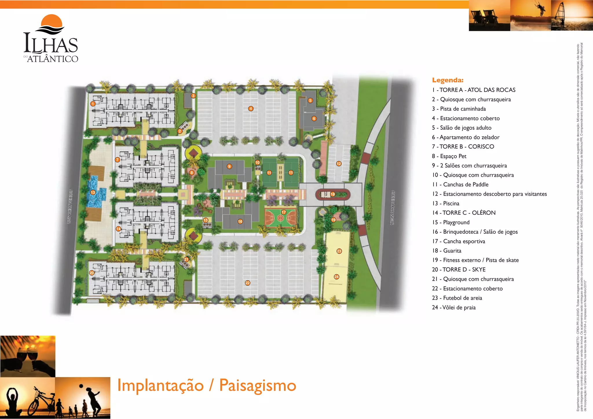 1 - TORRE A - ATOL DAS ROCAS
3

2 - Quiosque com churrasqueira

5

1

3 - Pista de caminhada

4

4 - Estacionamento coberto

6

5 - Salão de jogos adulto

2

6 - Apartamento do zelador
7 - TORRE B - CORISCO
8 - Espaço Pet

7

10

9
8

12
11

11

9 - 2 Salões com churrasqueira
10 - Quiosque com churrasqueira
11 - Canchas de Paddle

13

12 - Estacionamento descoberto para visitantes

18

13 - Piscina
14 - TORRE C - OLÉRON

17
15

19

16

15 - Playground

14

16 - Brinquedoteca / Salão de jogos
17 - Cancha esportiva
23

18 - Guarita
19 - Fitness externo / Pista de skate

21

20 - TORRE D - SKYE

20

24
22

21 - Quiosque com churrasqueira
22 - Estacionamento coberto
23 - Futebol de areia
24 - Vôlei de praia

Implantação / Paisagismo

Engenheiro responsável: VINICIUS LAUFER ANTONIETTO - CREA PR 20.209/D. Todas as imagens apresentadas neste material são meramente ilustrativas. As perspectivas são ilustrativas e possuem sugestão de decoração. Móveis e utensílios são de dimensão comercial, não fazendo
parte integrante do contrato de compra e venda do imóvel. Os acabamentos serão entregues de acordo com o memorial descritivo. Alvará nº 9346/2010. Matrícula 25.020 do Registro de Imóveis de Matinhos/PR. O empreendimento só será comercializado após o Registro do Memorial
de Incorporação no Cartório de Imóveis, nos termos da lei 4.591/64-J. Impresso em Novembro/2010”

Legenda:

 