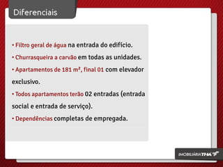 • Filtro geral de água na entrada do edifício.
• Churrasqueira a carvão em todas as unidades.
• Apartamentos de 181 m², final 01 com elevador

exclusivo.
• Todos apartamentos terão 02 entradas (entrada

social e entrada de serviço).
• Dependências completas de empregada.

 