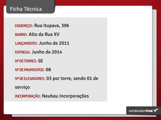 ENDEREÇO: Rua Itupava, 396
BAIRRO: Alto da Rua XV
LANÇAMENTO: Junho de 2011
ENTREGA: Junho de 2014
Nº DE TORRES: 02
Nº DE PAVIMENTOS: 08
Nº DE ELEVADORES: 03 por torre, sendo 01 de

serviço
INCORPORAÇÃO: Neubau Incorporações

 