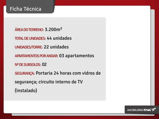 ÁREA DO TERRENO: 3.200m²
TOTAL DE UNIDADES: 44 unidades
UNIDADES/TORRE: 22 unidades
APARTAMENTOS POR ANDAR: 03 apartamentos
Nº DE SUBSOLOS: 02
SEGURANÇA: Portaria 24 horas com vidros de

segurança; circuito interno de TV
(instalado)

 