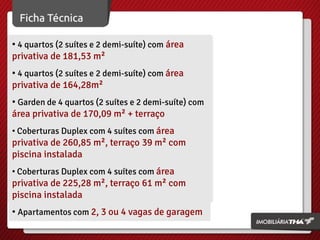 • 4 quartos (2 suítes e 2 demi-suíte) com área
privativa de 181,53 m²
• 4 quartos (2 suítes e 2 demi-suíte) com área
privativa de 164,28m²
• Garden de 4 quartos (2 suítes e 2 demi-suíte) com
área privativa de 170,09 m² + terraço
• Coberturas Duplex com 4 suítes com área

privativa de 260,85 m², terraço 39 m² com
piscina instalada
• Coberturas Duplex com 4 suítes com área

privativa de 225,28 m², terraço 61 m² com
piscina instalada
• Apartamentos com 2, 3 ou 4 vagas de garagem

 