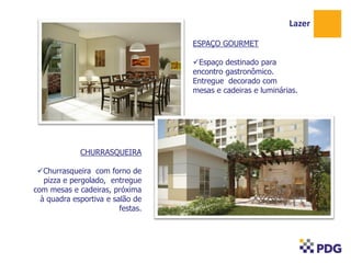 Lazer
ESPAÇO GOURMET
Espaço destinado para
encontro gastronômico.
Entregue decorado com
mesas e cadeiras e luminárias.

CHURRASQUEIRA
Churrasqueira com forno de
pizza e pergolado, entregue
com mesas e cadeiras, próxima
à quadra esportiva e salão de
festas.

 
