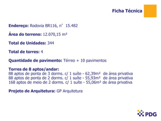 Ficha Técnica
Endereço: Rodovia BR116, n°15.482
Área do terreno: 12.070,15 m²
Total de Unidades: 344
Total de torres: 4

Quantidade de pavimento: Térreo + 10 pavimentos
Torres de 8 aptos/andar:
88 aptos de ponta de 3 dorms. c/ 1 suíte - 62,39m² de área privativa
88 aptos de ponta de 2 dorms. c/ 1 suíte - 55,93m² de área privativa
168 aptos de meio de 2 dorms. c/ 1 suíte - 55,06m² de área privativa
Projeto de Arquitetura: GP Arquitetura

 