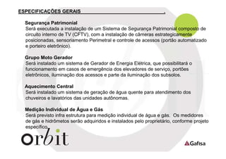 ESPECIFICAÇÕES GERAIS

.

Segurança Patrimonial
Será executada a instalação de um Sistema de Segurança Patrimonial composto de
circuito interno de TV (CFTV), com a instalação de câmeras estrategicamente
posicionadas, sensoriamento Perimetral e controle de acessos (portão automatizado
e porteiro eletrônico).
Grupo Moto Gerador
Será instalado um sistema de Gerador de Energia Elétrica, que possibilitará o
funcionamento em casos de emergência dos elevadores de serviço, portões
eletrônicos, iluminação dos acessos e parte da iluminação dos subsolos.
Aquecimento Central
Será instalado um sistema de geração de água quente para atendimento dos
chuveiros e lavatórios das unidades autônomas.
Medição Individual de Água e Gás
Será previsto infra estrutura para medição individual de água e gás. Os medidores
de gás e hidrômetos serão adquiridos e instalados pelo proprietário, conforme projeto
específico.

 