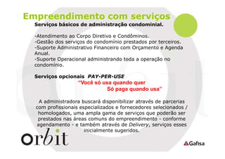 Empreendimento com serviços
Serviços básicos de administração condominial.
-Atendimento ao Corpo Diretivo e Condôminos.
-Gestão dos serviços do condomínio prestados por terceiros.
-Suporte Administrativo Financeiro com Orçamento e Agenda
Anual.
-Suporte Operacional administrando toda a operação no
condomínio.
Serviços opcionais PAY-PER-USE

“Você só usa quando quer
Só paga quando usa”
A administradora buscará disponibilizar através de parcerias
com profissionais especializados e fornecedores selecionados /
homologados, uma ampla gama de serviços que poderão ser
prestados nas áreas comuns do empreendimento - conforme
agendamento - e também através de Delivery, serviços esses
inicialmente sugeridos.

 