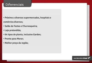 • Próximo a diversos supermercados, hospitais e
comércios diversos;
• Salão de Festas e Churrasqueira;
• Laje protendida;
• 04 tipos de planta, inclusive Garden;
• Pronto para Morar;
• Melhor preço da região;

 