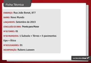 ENDEREÇO: Rua João Bonat, 877
BAIRRO: Novo Mundo
LANÇAMENTO: Setembro de 2013
CONCLUSÃO DE OBRA:

Pronto para Morar

Nº DE TORRES: 01
Nº DE PAVIMENTOS: 1 Subsolo + Térreo + 5 pavimentos

tipo + Ático
Nº DE ELEVADORES: 01
INCORPORAÇÃO: Rubens Loewen

 