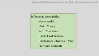 Abordagens Psicológicas: Aplicação de um Caso Clínico à Terapia Focada nas Emoções

Informação demográfica:
Nome: André
Idade: 26 anos
Sexo: Masculino
Estado Civil: Solteiro
Habilitações Literárias: 12ºano

Profissão: Estudante

 