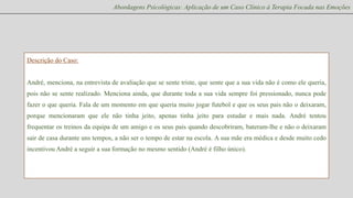 Abordagens Psicológicas: Aplicação de um Caso Clínico à Terapia Focada nas Emoções

Descrição do Caso:
André, menciona, na entrevista de avaliação que se sente triste, que sente que a sua vida não é como ele queria,
pois não se sente realizado. Menciona ainda, que durante toda a sua vida sempre foi pressionado, nunca pode
fazer o que queria. Fala de um momento em que queria muito jogar futebol e que os seus pais não o deixaram,
porque mencionaram que ele não tinha jeito, apenas tinha jeito para estudar e mais nada. André tentou
frequentar os treinos da equipa de um amigo e os seus pais quando descobriram, bateram-lhe e não o deixaram
sair de casa durante uns tempos, a não ser o tempo de estar na escola. A sua mãe era médica e desde muito cedo
incentivou André a seguir a sua formação no mesmo sentido (André é filho único).

 