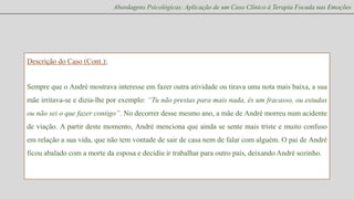 Abordagens Psicológicas: Aplicação de um Caso Clínico à Terapia Focada nas Emoções

Descrição do Caso (Cont.):

Sempre que o André mostrava interesse em fazer outra atividade ou tirava uma nota mais baixa, a sua
mãe irritava-se e dizia-lhe por exemplo: “Tu não prestas para mais nada, és um fracasso, ou estudas
ou não sei o que fazer contigo”. No decorrer desse mesmo ano, a mãe de André morreu num acidente
de viação. A partir deste momento, André menciona que ainda se sente mais triste e muito confuso
em relação a sua vida, que não tem vontade de sair de casa nem de falar com alguém. O pai de André
ficou abalado com a morte da esposa e decidiu ir trabalhar para outro país, deixando André sozinho.

 