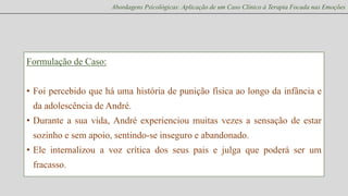 Abordagens Psicológicas: Aplicação de um Caso Clínico à Terapia Focada nas Emoções

Formulação de Caso:

• Foi percebido que há uma história de punição física ao longo da infância e
da adolescência de André.
• Durante a sua vida, André experienciou muitas vezes a sensação de estar

sozinho e sem apoio, sentindo-se inseguro e abandonado.
• Ele internalizou a voz crítica dos seus pais e julga que poderá ser um
fracasso.

 