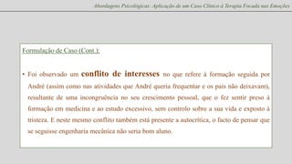 Abordagens Psicológicas: Aplicação de um Caso Clínico à Terapia Focada nas Emoções

Formulação de Caso (Cont.):

• Foi observado um

conflito de interesses

no que refere à formação seguida por

André (assim como nas atividades que André queria frequentar e os pais não deixavam),
resultante de uma incongruência no seu crescimento pessoal, que o fez sentir preso à
formação em medicina e ao estudo excessivo, sem controlo sobre a sua vida e exposto à
tristeza. E neste mesmo conflito também está presente a autocrítica, o facto de pensar que
se seguisse engenharia mecânica não seria bom aluno.

 