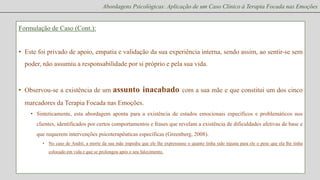 Abordagens Psicológicas: Aplicação de um Caso Clínico à Terapia Focada nas Emoções

Formulação de Caso (Cont.):
• Este foi privado de apoio, empatia e validação da sua experiência interna, sendo assim, ao sentir-se sem

poder, não assumiu a responsabilidade por si próprio e pela sua vida.

• Observou-se a existência de um assunto

inacabado com a sua mãe e que constitui um dos cinco

marcadores da Terapia Focada nas Emoções.
• Sinteticamente, esta abordagem aponta para a existência de estados emocionais específicos e problemáticos nos
clientes, identificados por certos comportamentos e frases que revelam a existência de dificuldades afetivas de base e
que requerem intervenções psicoterapêuticas específicas (Greenberg, 2008).
• No caso de André, a morte da sua mãe impediu que ele lhe expressasse o quanto tinha sido injusta para ele o peso que ela lhe tinha
colocado em vida e que se prolongou após o seu falecimento.

 