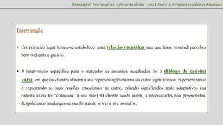 Abordagens Psicológicas: Aplicação de um Caso Clínico à Terapia Focada nas Emoções

Intervenção
• Em primeiro lugar tentou-se estabelecer uma relação empática para que fosse possível perceber
bem o cliente e guia-lo.

• A intervenção específica para o marcador de assuntos inacabados foi o diálogo de cadeira

vazia, em que os clientes ativam a sua representação interna do outro significativo, experienciando
e explorando as suas reações emocionais ao outro, criando significados mais adaptativos (na
cadeira vazia foi “colocado” a sua mãe). O cliente acede assim, a necessidades não preenchidas,
despoletando mudanças na sua forma de se ver a si e ao outro.

 