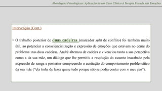 Abordagens Psicológicas: Aplicação de um Caso Clínico à Terapia Focada nas Emoções

Intervenção (Cont.)

• O trabalho posterior de duas cadeiras (marcador split de conflito) foi também muito
útil, ao potenciar a consciencialização e expressão de emoções que estavam no cerne do
problema: nas duas cadeiras, André alternou de cadeira e vivenciou tanto a sua perspetiva
como a da sua mãe, um diálogo que lhe permitiu a resolução do assunto inacabado pela
expressão de zanga e posterior compreensão e aceitação do comportamento problemático
da sua mãe (“ela tinha de fazer quase tudo porque não se podia contar com o meu pai”).

 
