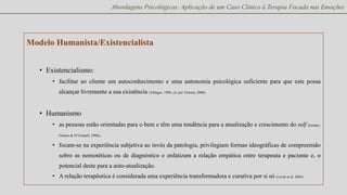 Abordagens Psicológicas: Aplicação de um Caso Clínico à Terapia Focada nas Emoções

Modelo Humanista/Existencialista
• Existencialismo:
• facilitar ao cliente um autoconhecimento e uma autonomia psicológica suficiente para que este possa
alcançar livremente a sua existência (Villegas, 1988, cit. por Teixera, 2006)

• Humanismo
• as pessoas estão orientadas para o bem e têm uma tendência para a atualização e crescimento do self (Gomez,
Gomez & O’Connell, 1994)

.

• focam-se na experiência subjetiva ao invés da patologia, privilegiam formas ideográficas de compreensão
sobre as nomotéticas ou de diagnóstico e enfatizam a relação empática entre terapeuta e paciente e, o

potencial deste para a auto-atualização.
• A relação terapêutica é considerada uma experiência transformadora e curativa por si só (Levitt et al. 2005)

 
