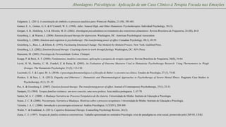 Abordagens Psicológicas: Aplicação de um Caso Clínico à Terapia Focada nas Emoções

Fulgencio, L. (2011). A constituição do símbolo e o processo analítico para Winnicott. Paidéia, 21 (50), 393-401.
Gomez, E. A., Gomez, G. E. & O’Connell, W. E. (1994). Adler, Natural High, and Other Humanistic Psychotherapies. Individual Psychology, 50 (3).
Gorgati, S. B.; Holcberg, A.S & Oliveira, M. D. (2002). Abordagem psicodinâmica no tratamento dos transtornos alimentares. Revista Brasileira de Psiquiatria; 24 (III), 44-8
Greenberg, L. & Watson, J. (2006). Emotion-focused therapy for depression. Washington, DC: American Psychological Association.
Greenberg, L. (2008). Emotion and cognition in psychotherapy: The transforming power of affect. Canadian Psychology, 49(1), 49-59.
Greenberg, L., Rice, L., & Elliott, R. (1993). Facilitating Emotional Change: The Moment-by-Moment Process. New York: Guilford Press.
Greenberg, L.S. (2002). Emotion-focused therapy: Coaching clients to work through feelings. Washington, DC: APA Press.
Hansenne, M. (2003). Psicologia da Personalidade. Lisboa: Climepsi.
Knapp, P. & Beck, A. T. (2008). Fundamentos, modelos conceituais, aplicações e pesquisa da terapia cognitiva. Revista Brasileira de Psiquiatria, 30(II), 54-64.
Levitt, H. M., Stanley, C. M., Frankel, Z. & Raina, K. (2005). An Evaluation of Outcome Measures Used in Humanistic Psychotherapy Research: Using Thermometers to Weigh
Oranges. The Humanistic Psychologist, 33 (2), 113-130.

Luczinski, G. F. & Lopez, M. A. (2010). A psicologia fenomenológica e a filosofia de Buber: o encontro na clínica. Estudos de Psicologia, 27 (1), 75-82.
Pienkos, E. & Sass, L. A. (2012). Empathy and Otherness  Humanistic and Phenomenological Approaches to Psychotherapy of Severe Mental Illness. Pragmatic Case Studies in
:
Psychotherapy, 8 (1), 25–35.
Pos, A. & Greenberg, L. (2007). Emotion-focused therapy: The transforming power of affect. Journal of Contemporary Psychotherapy, 37(1), 25-31.
Sampaio, D. (1984). Terapia familiar sistémica: um novo conceito, uma nova prática. Acta médica portuguesa. 5, 67-70.
Santos, M. A. C. (2008). A Mudança Narrativa no Processo Terepêutico de Re-Autoria. Universidade do Minho: Instituto de Educação e Psicologia.

Sousa, Z. C. R. (2006). Psicoterapia, Narrativa e Mudança, Histórias sobre o processo terapêutico. Universidade do Minho: Instituto de Educação e Psicologia.
Teixeira, J. A. C. (2006). Introdução à psicoterapia existencial. Análise Psicológica, 3 (XXIV), 289-309.
Walsh, Y. & Frankland, A. (2011). Cognitive Relational Therapy. Counselling Psychology Review, 26 (2).
Zuma, C. E. (1997). Terapia de família sistêmico-construtivista. Trabalho apresentado no seminário Psicologia: crise de paradigma ou crise social, promovido pelo CRP-05, UERJ.

 