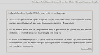 Abordagens Psicológicas: Aplicação de um Caso Clínico à Terapia Focada nas Emoções

• A Terapia Focada nas Emoções (TFE) foi desenvolvida por Les Geenberg;
• emoções como profundamente ligadas à cognição e a ação, como sendo centrais no funcionamento humano,
quer para a experiência do self, quer para o funcionamento adaptativo e desadaptativo;
• não se pretende mudar nem os comportamentos nem os pensamentos das pessoas mas sim trabalhar
diretamente no seu estado emocional: mudar emoções com emoções;

• o cliente é incentivado a experienciar, explorar, identificar, transformar, dar sentido e gerir com flexibilidade
as suas emoções, o que lhe permite conseguir recursos para aceder à informação e significado nelas contido
sobre si próprio e o seu mundo;
(Greenberg, 2008)

 