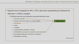Abordagens Psicológicas: Aplicação de um Caso Clínico à Terapia Focada nas Emoções

• Segundo uma investigação da APA, a TFE é aprovada e apropriada para tratamento de
depressão e conflitos conjugais.
• Problemas que têm uma expressão emocional particular como:
• o luto não resolvido;
• as reações emocionais intensas e incompreendidas;

Nosso Caso

• a autocrítica;
• a culpa;
• a vergonha;
• os acontecimentos traumáticos e abusos;

• as dificuldades em esquecer ou perdoar coisas do passado;
• não conseguir ultrapassar um divórcio ou separação;
• e dificuldades na decisão.
(Greenberg, 2008)

 