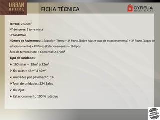 FICHA TÉCNICA
Terreno: 2.570m²

N de torres: 1 torre mista
Urban Office
Número de Pavimentos: 1 Subsolo + Térreo + 2º Pavto.(Sobre lojas e vaga de estacionamento) + 3º Pavto.(Vagas de
estacionamento) + 4º Pavto.(Estacionamento) + 16 tipos

Área do terreno Hotel + Comercial: 2.570m²

Tipo de unidades:
 160 salas = 28m² á 32m²
 64 salas = 44m² á 49m²
 unidades por pavimento: 14
Total de unidades: 224 Salas
 04 lojas
 Estacionamento 100 % rotativo

 
