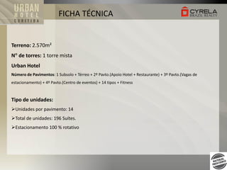 FICHA TÉCNICA

Terreno: 2.570m²
N de torres: 1 torre mista

Urban Hotel
Número de Pavimentos: 1 Subsolo + Térreo + 2º Pavto.(Apoio Hotel + Restaurante) + 3º Pavto.(Vagas de
estacionamento) + 4º Pavto.(Centro de eventos) + 14 tipos + Fitness

Tipo de unidades:
Unidades por pavimento: 14
Total de unidades: 196 Suítes.
Estacionamento 100 % rotativo

 