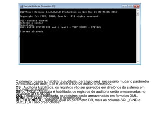 O primeiro passo é habilitar a auditoria, para isso será necessário mudar o parâmetro
de inicialização audit_trail e definir o tipo de auditoria desejado:
OS : Auditoria Habilitada, os registros vão ser gravados em diretórios do sistema em
arquivos de auditoria.
DB ou TRUE : Auditoria é habilitada, os registros de auditoria serão armazenadas no
database (SYS.AUD$)
XML : Auditoria é habilitada, os registros serão armazenados em formatos XML.
NONE ou FALSE : Auditoria é desabilitada.
DB_EXTENDED : Trabalha igual ao parâmetro DB, mais as colunas SQL_BIND e
SQL_TEXT são preenchidas.

 