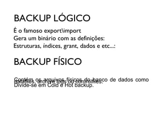 BACKUP LÓGICO
É o famoso exportimport
Gera um binário com as definições:
Estruturas, índices, grant, dados e etc...:

BACKUP FÍSICO
Contém os arquivos físicos do banco de dados como
datafiles, archive logs ou controlfiles.
Divide-se em Cold e Hot backup.

 
