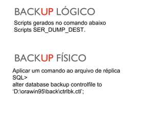 BACKUP LÓGICO
Scripts gerados no comando abaixo
Scripts SER_DUMP_DEST.

BACKUP FÍSICO
Aplicar um comando ao arquivo de réplica
SQL>
alter database backup controlfile to
‘D:orawin95backctrlbk.ctl’;

 