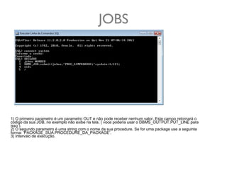 JOBS

1) O primeiro parametro é um parametro OUT e não pode receber nenhum valor. Este campo retornará o
código da sua JOB, no exemplo não exibe na tela. ( voce poderia usar o DBMS_OUTPUT.PUT_LINE para
isso ).
2) O segundo parametro é uma string com o nome da sua procedure. Se for uma package use a seguinte
forma: ‘PACKAGE_SUA.PROCEDURE_DA_PACKAGE’.
3) Intervalo de execução.

 