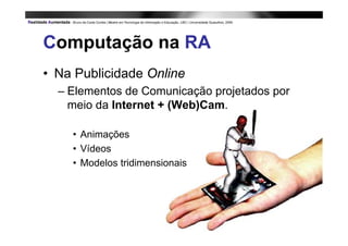 Computação na RA
• Na Publicidade Online
  – Elementos de Comunicação projetados por
    meio da Internet + (Web)Cam.

    • Animações
    • Vídeos
    • Modelos tridimensionais
 