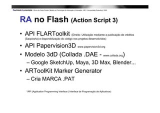 RA no Flash (Action Script 3)
• API FLARToolkit (Direito: Utilização mediante a publicação de créditos
   (Saqoosha) e disponibilização do código nos projetos desenvolvidos)


• API Papervision3D www.papervision3d.org
• Modelo 3dD (Collada .DAE - www.collada.org)
    – Google SketchUp, Maya, 3D Max, Blender...
• ARToolKit Marker Generator
    – Cria MARCA .PAT

    *API (Application Programming Interface | Interface de Programação de Aplicativos)
 