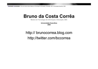 Bruno da Costa Corrêa
  Mestre em Tecnologia de Informação e Educação, UBC

               Universidade Guarulhos
                        2009




http:// brunocorrea.blog.com
 http://twitter.com/bccorrea
 