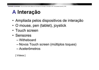 A Interação
•   Ampliada pelos dispositivos de interação
•   O mouse, pen (tablet), joystick
•   Touch screen
•   Sensores
     – Witheboard
     – Novos Touch screen (múltiplos toques)
     – Acelerômetros
    [ Vídeos ]
 